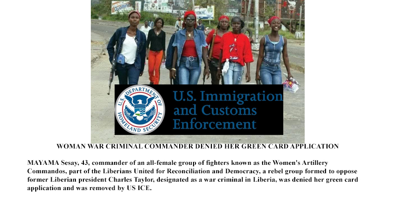 WOMAN WAR CRIMINAL COMMANDER DENIED HER GREEN CARD APPLICATION MAYAMA Sesay, 43, commander of an all-female group of fighters known as the Women's Artillery Commandos, part of the Liberians United for Reconciliation and Democracy, a rebel group formed to oppose former Liberian president Charles Taylor, designated as a war criminal in Liberia, was denied her green card application and was removed by US ICE.